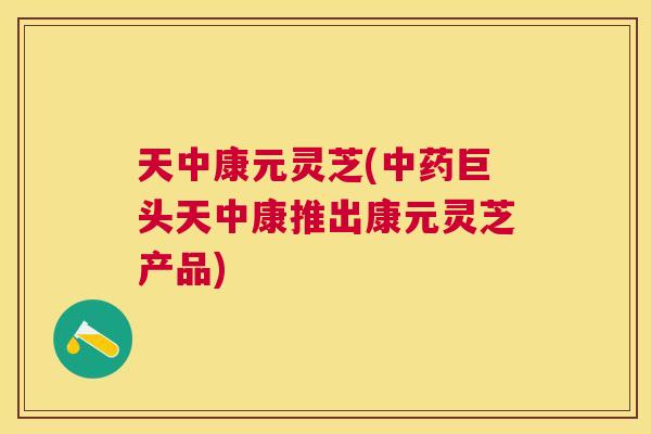 天中康元灵芝(中药巨头天中康推出康元灵芝产品) 天中康元灵芝(中药巨头天中康推出康元灵芝产品)