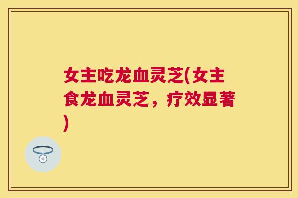 女主吃龙血灵芝(女主食龙血灵芝,疗效显著) 女主吃龙血灵芝(女主食龙血灵芝,疗效显著)