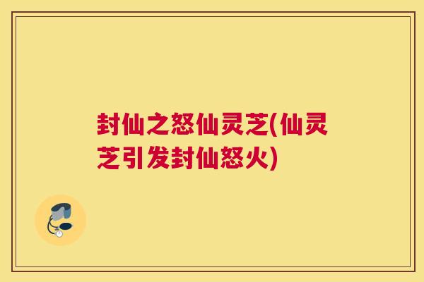 封仙之怒仙灵芝(仙灵芝引发封仙怒火) 封仙之怒仙灵芝(仙灵芝引发封仙怒火)