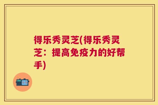 得乐秀灵芝(得乐秀灵芝:提高免疫力的好帮手) 得乐秀灵芝(得乐秀灵芝:提高免疫力的好帮手)