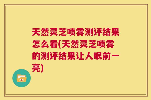 天然灵芝喷雾测评结果怎么看(天然灵芝喷雾的测评结果让人眼前一亮) 天然灵芝喷雾测评结果怎么看(天然灵芝喷雾的测评结果让人眼前一亮)
