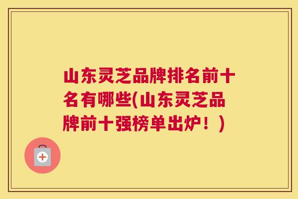 山东灵芝品牌排名前十名有哪些(山东灵芝品牌前十强榜单出炉!) 山东灵芝品牌排名前十名有哪些(山东灵芝品牌前十强榜单出炉!)