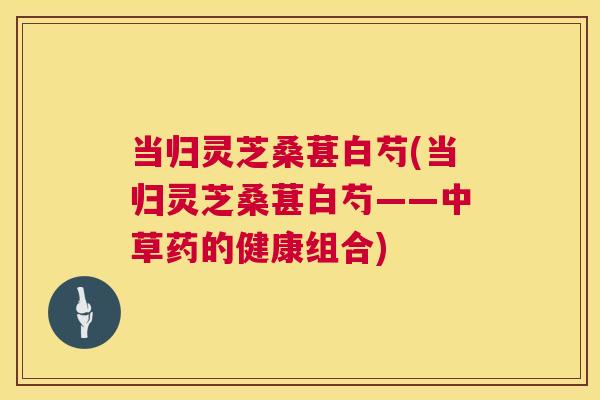 当归灵芝桑葚白芍(当归灵芝桑葚白芍——中草药的健康组合) 当归灵芝桑葚白芍(当归灵芝桑葚白芍——中草药的健康组合)