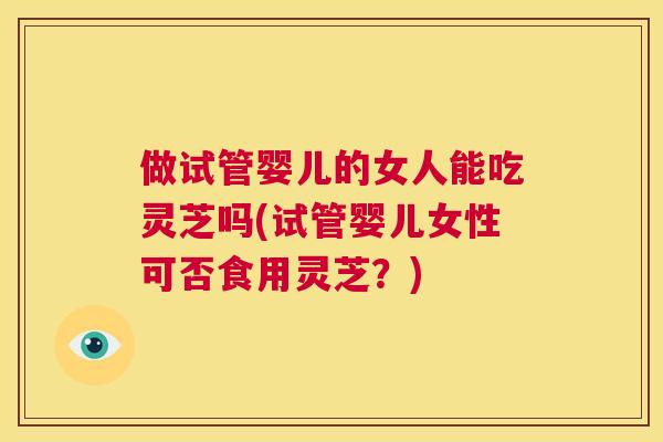 做试管婴儿的女人能吃灵芝吗(试管婴儿女性可否食用灵芝?) 做试管婴儿的女人能吃灵芝吗(试管婴儿女性可否食用灵芝?)