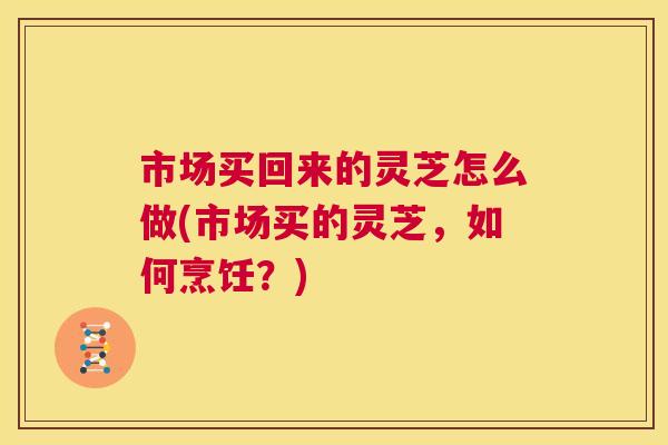 市场买回来的灵芝怎么做(市场买的灵芝,如何烹饪?) 市场买回来的灵芝怎么做(市场买的灵芝,如何烹饪?)