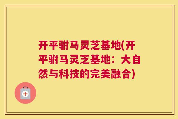 开平驸马灵芝基地(开平驸马灵芝基地:大自然与科技的完美融合) 开平驸马灵芝基地(开平驸马灵芝基地:大自然与科技的完美融合)