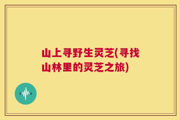 山上寻野生灵芝(寻找山林里的灵芝之旅) 山上寻野生灵芝(寻找山林里的灵芝之旅)