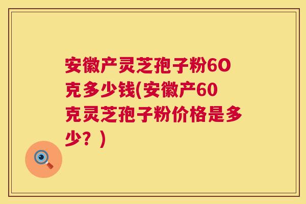 安徽产灵芝孢子粉6O克多少钱(安徽产60克灵芝孢子粉价格是多少?) 安徽产灵芝孢子粉6O克多少钱(安徽产60克灵芝孢子粉价格是多少?)