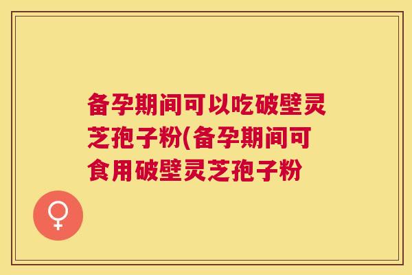 备孕期间可以吃破壁灵芝孢子粉(备孕期间可食用破壁灵芝孢子粉 备孕期间可以吃破壁灵芝孢子粉(备孕期间可食用破壁灵芝孢子粉