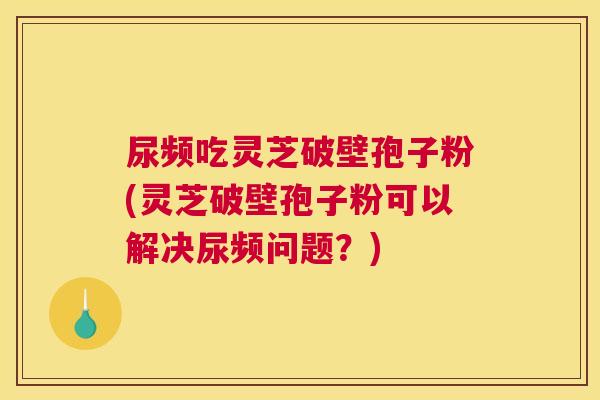 尿频吃灵芝破壁孢子粉(灵芝破壁孢子粉可以解决尿频问题?) 尿频吃灵芝破壁孢子粉(灵芝破壁孢子粉可以解决尿频问题?)