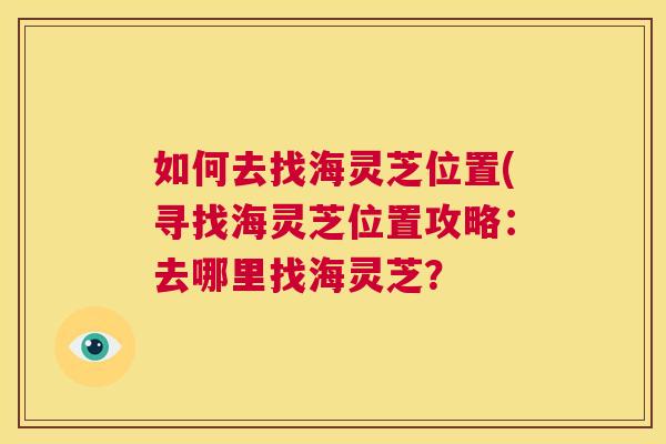 如何去找海灵芝位置(寻找海灵芝位置攻略:去哪里找海灵芝? 如何去找海灵芝位置(寻找海灵芝位置攻略:去哪里找海灵芝?