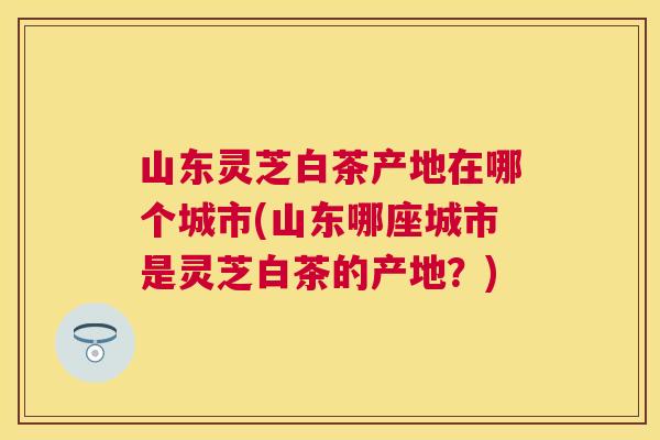 山东灵芝白茶产地在哪个城市(山东哪座城市是灵芝白茶的产地?) 山东灵芝白茶产地在哪个城市(山东哪座城市是灵芝白茶的产地?)