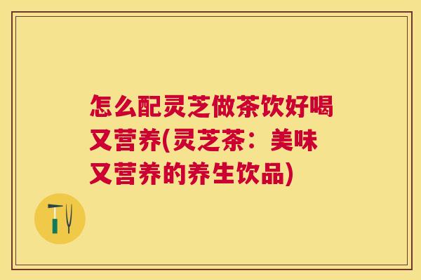 怎么配灵芝做茶饮好喝又营养(灵芝茶:美味又营养的养生饮品) 怎么配灵芝做茶饮好喝又营养(灵芝茶:美味又营养的养生饮品)