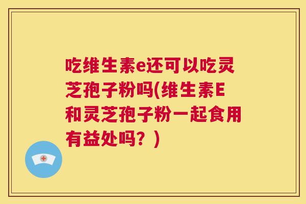 吃维生素e还可以吃灵芝孢子粉吗(维生素E和灵芝孢子粉一起食用有益处吗?) 吃维生素e还可以吃灵芝孢子粉吗(维生素E和灵芝孢子粉一起食用有益处吗?)