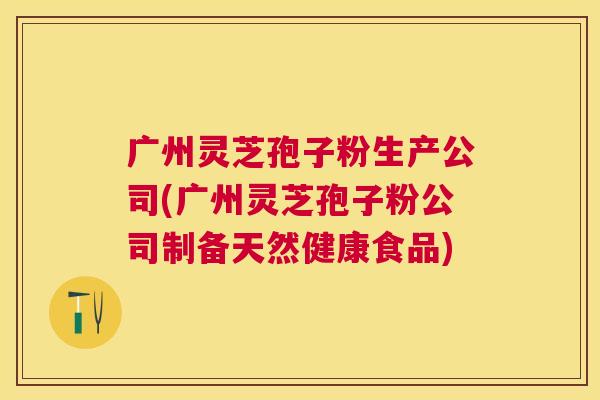 广州灵芝孢子粉生产公司(广州灵芝孢子粉公司制备天然健康食品) 广州灵芝孢子粉生产公司(广州灵芝孢子粉公司制备天然健康食品)