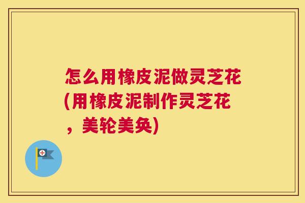 怎么用橡皮泥做灵芝花(用橡皮泥制作灵芝花,美轮美奂) 怎么用橡皮泥做灵芝花(用橡皮泥制作灵芝花,美轮美奂)