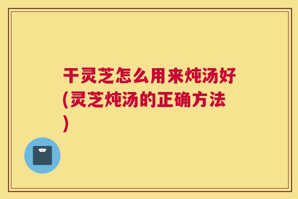 干灵芝怎么用来炖汤好(灵芝炖汤的正确方法) 干灵芝怎么用来炖汤好(灵芝炖汤的正确方法)