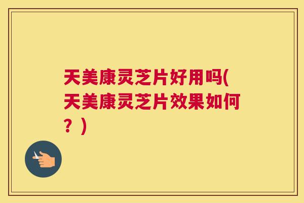 天美康灵芝片好用吗(天美康灵芝片效果如何?) 天美康灵芝片好用吗(天美康灵芝片效果如何?)