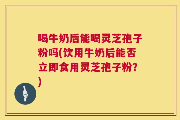 喝牛奶后能喝灵芝孢子粉吗(饮用牛奶后能否立即食用灵芝孢子粉？)