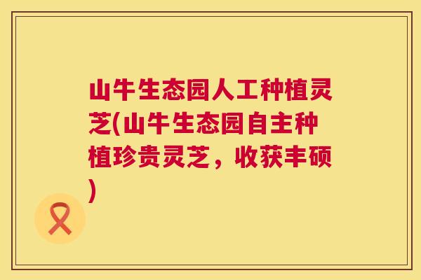 山牛生态园人工种植灵芝(山牛生态园自主种植珍贵灵芝,收获丰硕) 山牛生态园人工种植灵芝(山牛生态园自主种植珍贵灵芝,收获丰硕)