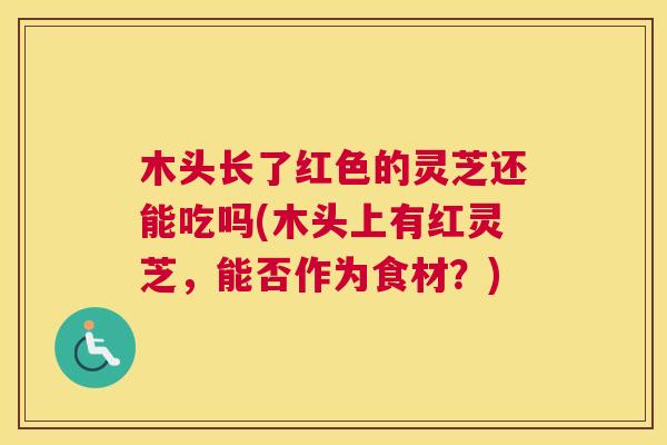 木头长了红色的灵芝还能吃吗(木头上有红灵芝,能否作为食材?) 木头长了红色的灵芝还能吃吗(木头上有红灵芝,能否作为食材?)