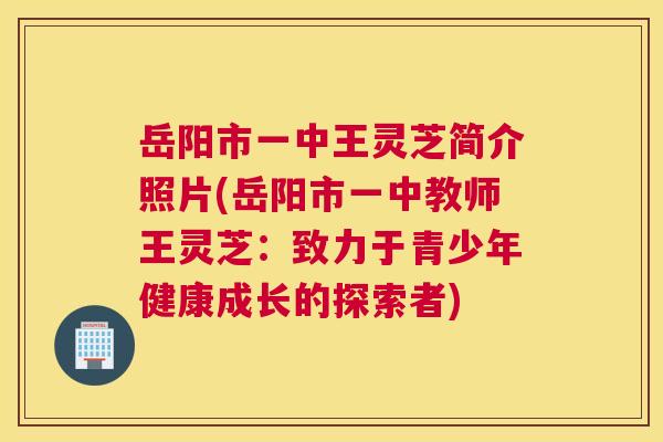 岳阳市一中王灵芝简介照片(岳阳市一中教师王灵芝:致力于青少年健康成长的探索者) 岳阳市一中王灵芝简介照片(岳阳市一中教师王灵芝:致力于青少年健康成长的探索者)
