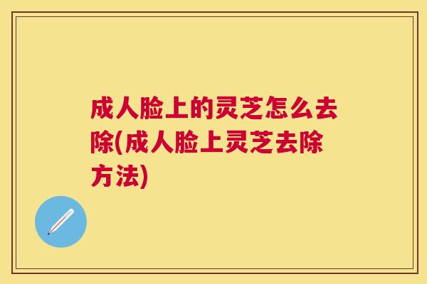 成人脸上的灵芝怎么去除(成人脸上灵芝去除方法) 成人脸上的灵芝怎么去除(成人脸上灵芝去除方法)