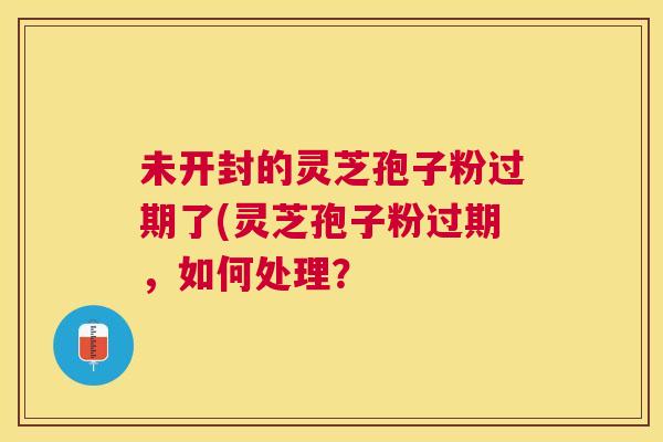 未开封的灵芝孢子粉过期了(灵芝孢子粉过期,如何处理? 未开封的灵芝孢子粉过期了(灵芝孢子粉过期,如何处理?