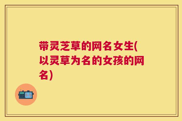带灵芝草的网名女生(以灵草为名的女孩的网名) 带灵芝草的网名女生(以灵草为名的女孩的网名)