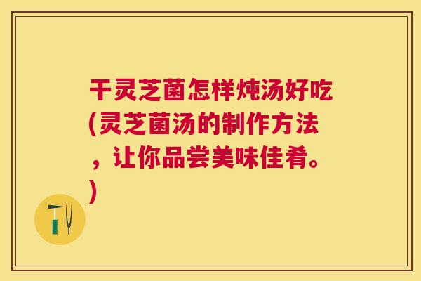 干灵芝菌怎样炖汤好吃(灵芝菌汤的制作方法,让你品尝美味佳肴。) 干灵芝菌怎样炖汤好吃(灵芝菌汤的制作方法,让你品尝美味佳肴。)