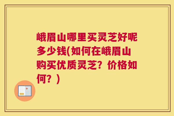 峨眉山哪里买灵芝好呢多少钱(如何在峨眉山购买优质灵芝？价格如何？)