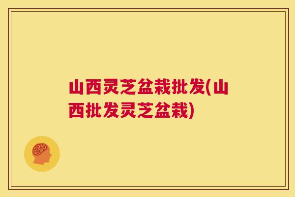 山西灵芝盆栽批发(山西批发灵芝盆栽) 山西灵芝盆栽批发(山西批发灵芝盆栽)