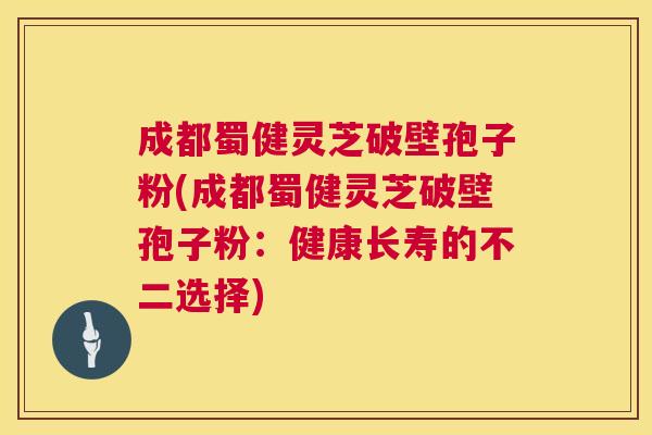 成都蜀健灵芝破壁孢子粉(成都蜀健灵芝破壁孢子粉：健康长寿的不二选择)