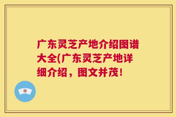 广东灵芝产地介绍图谱大全(广东灵芝产地详细介绍，图文并茂！