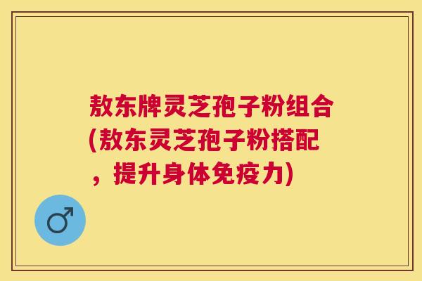 敖东牌灵芝孢子粉组合(敖东灵芝孢子粉搭配,提升身体免疫力) 敖东牌灵芝孢子粉组合(敖东灵芝孢子粉搭配,提升身体免疫力)