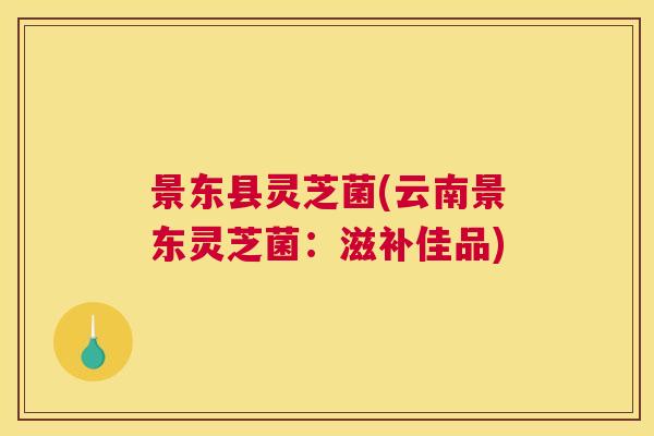 景东县灵芝菌(云南景东灵芝菌：滋补佳品)