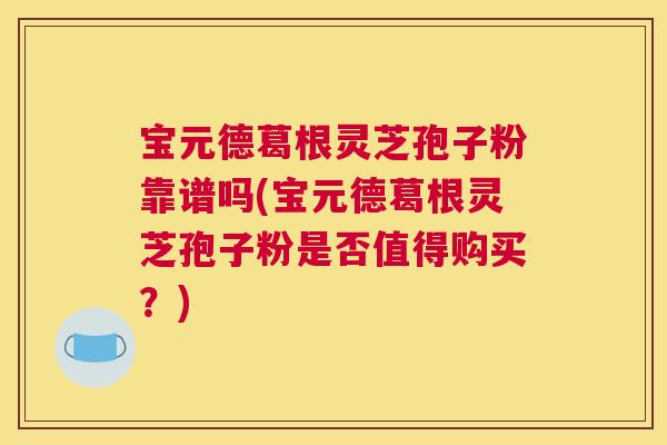 宝元德葛根灵芝孢子粉靠谱吗(宝元德葛根灵芝孢子粉是否值得购买？)