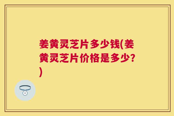 姜黄灵芝片多少钱(姜黄灵芝片价格是多少?) 姜黄灵芝片多少钱(姜黄灵芝片价格是多少?)