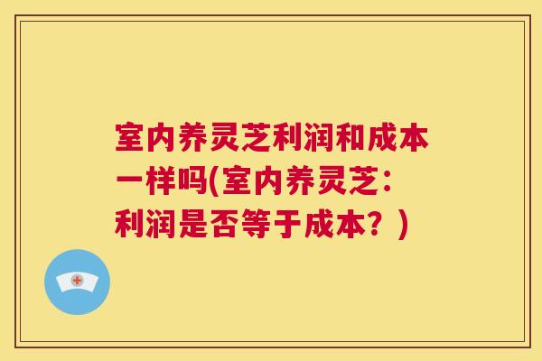 室内养灵芝利润和成本一样吗(室内养灵芝:利润是否等于成本?) 室内养灵芝利润和成本一样吗(室内养灵芝:利润是否等于成本?)