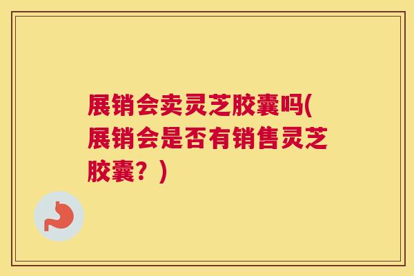 展销会卖灵芝胶囊吗(展销会是否有销售灵芝胶囊?) 展销会卖灵芝胶囊吗(展销会是否有销售灵芝胶囊?)