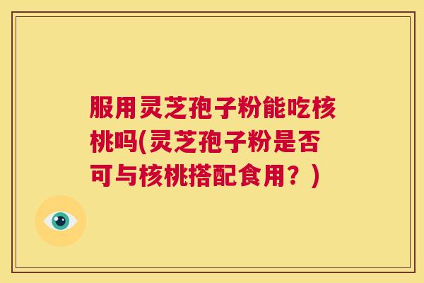 服用灵芝孢子粉能吃核桃吗(灵芝孢子粉是否可与核桃搭配食用?) 服用灵芝孢子粉能吃核桃吗(灵芝孢子粉是否可与核桃搭配食用?)