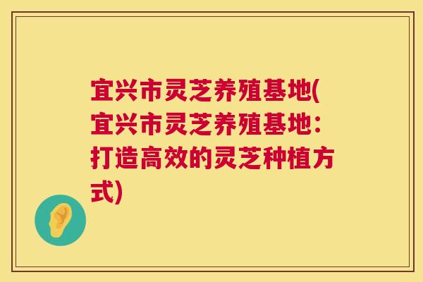 宜兴市灵芝养殖基地(宜兴市灵芝养殖基地:打造高效的灵芝种植方式) 宜兴市灵芝养殖基地(宜兴市灵芝养殖基地:打造高效的灵芝种植方式)
