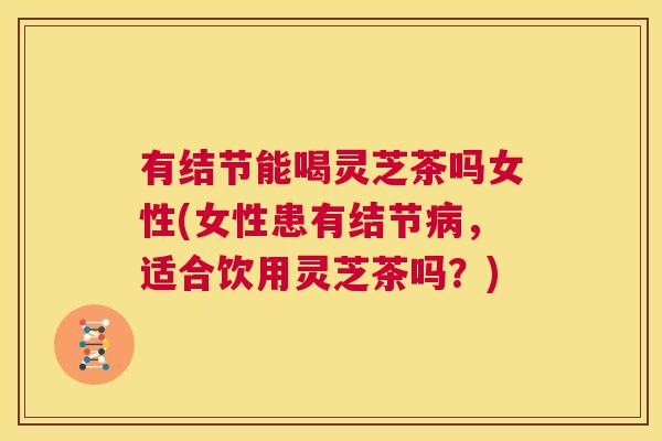 有结节能喝灵芝茶吗女性(女性患有结节病,适合饮用灵芝茶吗?) 有结节能喝灵芝茶吗女性(女性患有结节病,适合饮用灵芝茶吗?)