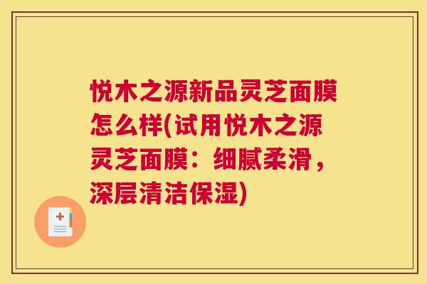悦木之源新品灵芝面膜怎么样(试用悦木之源灵芝面膜:细腻柔滑,深层清洁保湿) 悦木之源新品灵芝面膜怎么样(试用悦木之源灵芝面膜:细腻柔滑,深层清洁保湿)