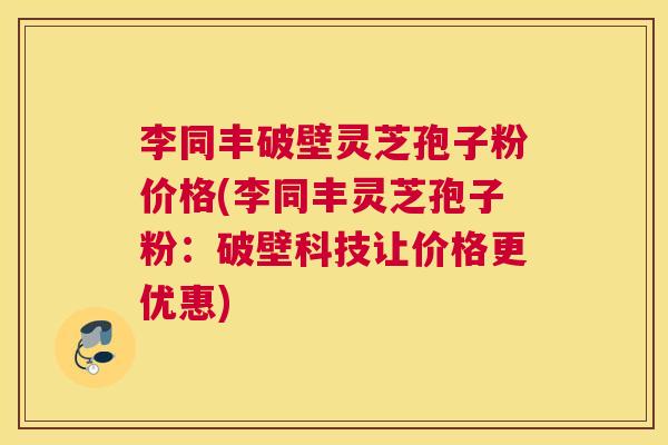 李同丰破壁灵芝孢子粉价格(李同丰灵芝孢子粉:破壁科技让价格更优惠) 李同丰破壁灵芝孢子粉价格(李同丰灵芝孢子粉:破壁科技让价格更优惠)