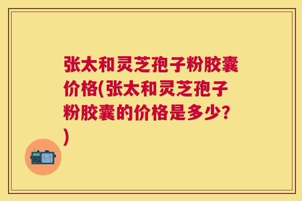 张太和灵芝孢子粉胶囊价格(张太和灵芝孢子粉胶囊的价格是多少?) 张太和灵芝孢子粉胶囊价格(张太和灵芝孢子粉胶囊的价格是多少?)