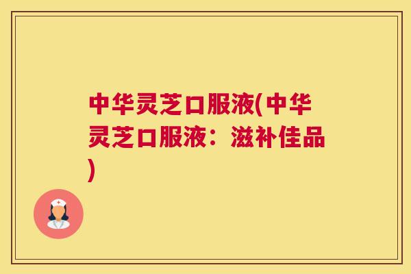 中华灵芝口服液(中华灵芝口服液:滋补佳品) 中华灵芝口服液(中华灵芝口服液:滋补佳品)