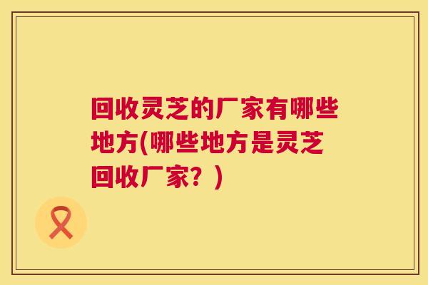 回收灵芝的厂家有哪些地方(哪些地方是灵芝回收厂家?) 回收灵芝的厂家有哪些地方(哪些地方是灵芝回收厂家?)