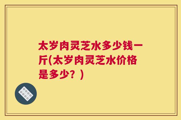 太岁肉灵芝水多少钱一斤(太岁肉灵芝水价格是多少？)