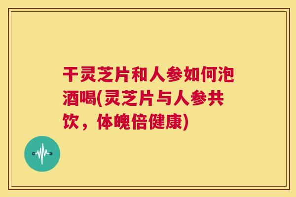 干灵芝片和人参如何泡酒喝(灵芝片与人参共饮,体魄倍健康) 干灵芝片和人参如何泡酒喝(灵芝片与人参共饮,体魄倍健康)
